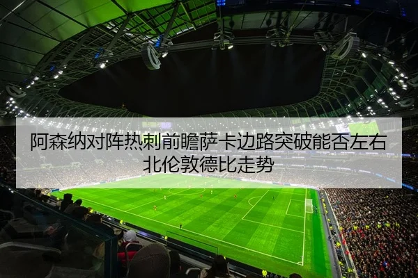 阿森纳对阵热刺前瞻萨卡边路突破能否左右北伦敦德比走势